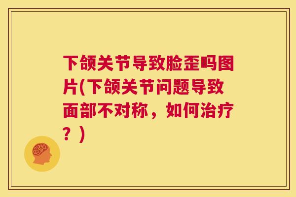 下颌关节导致脸歪吗图片(下颌关节问题导致面部不对称,如何治疗?)