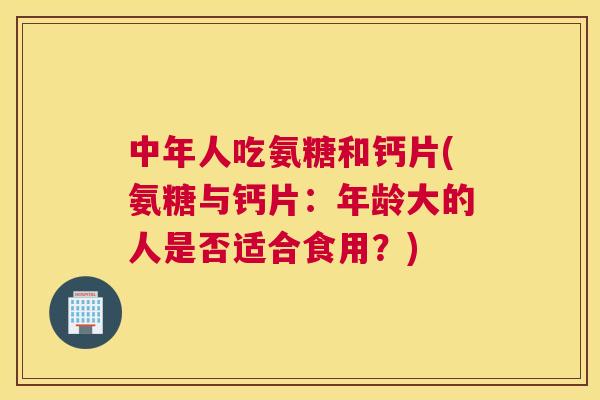 中年人吃氨糖和钙片(氨糖与钙片:年龄大的人是否适合食用?)