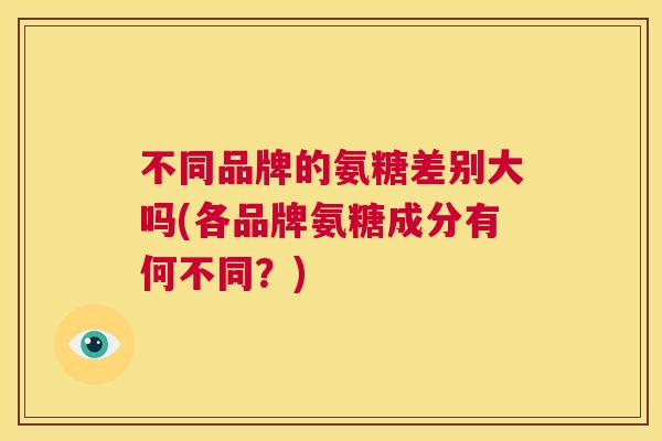 不同品牌的氨糖差别大吗(各品牌氨糖成分有何不同?) 不同品牌的氨糖差别大吗(各品牌氨糖成分有何不同?)