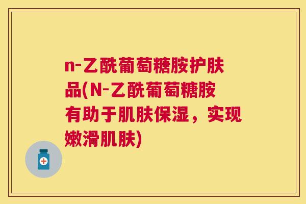 n-乙酰葡萄糖胺护肤品(N-乙酰葡萄糖胺有助于肌肤保湿,实现嫩滑肌肤)
