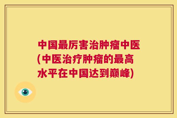 中国最厉害治肿瘤中医(中医治疗肿瘤的最高水平在中国达到巅峰)