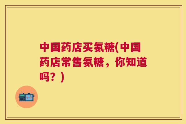中国药店买氨糖(中国药店常售氨糖，你知道吗？)