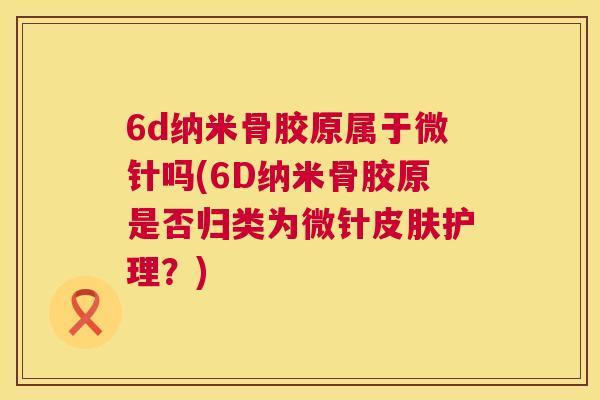 6d纳米骨胶原属于微针吗(6D纳米骨胶原是否归类为微针皮肤护理？)