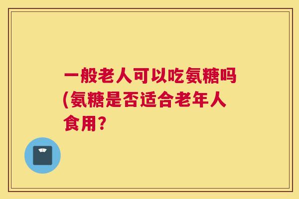 一般老人可以吃氨糖吗(氨糖是否适合老年人食用？
