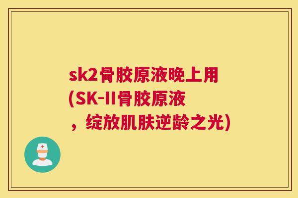 sk2骨胶原液晚上用(SK-II骨胶原液,绽放肌肤逆龄之光)