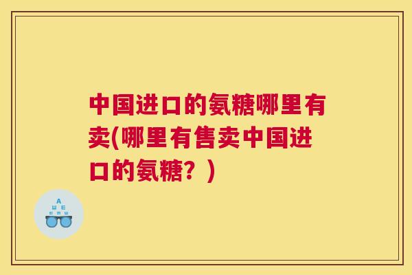 中国进口的氨糖哪里有卖(哪里有售卖中国进口的氨糖?)