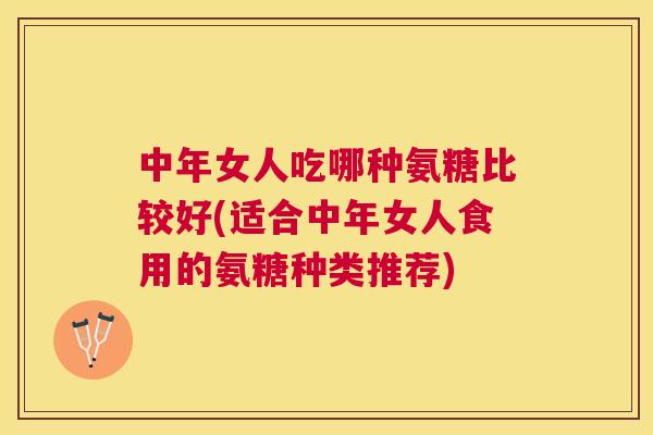 中年女人吃哪种氨糖比较好(适合中年女人食用的氨糖种类推荐)