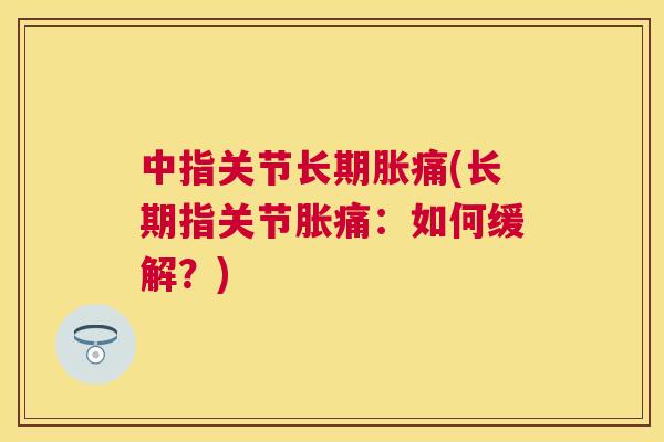 中指关节长期胀痛(长期指关节胀痛:如何缓解?)