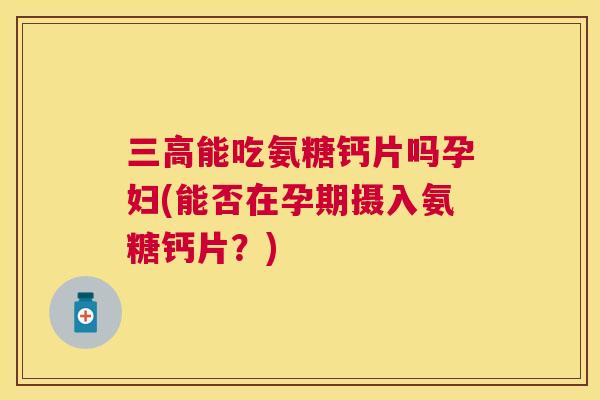 三高能吃氨糖钙片吗孕妇(能否在孕期摄入氨糖钙片?)