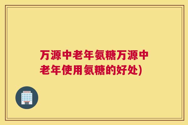 万源中老年氨糖万源中老年使用氨糖的好处) 万源中老年氨糖万源中老年使用氨糖的好处)
