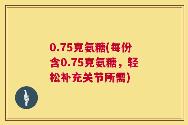 0.75克氨糖(每份含0.75克氨糖,轻松补充关节所需)