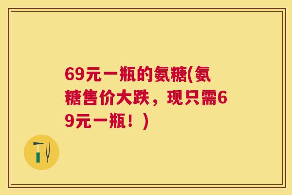 69元一瓶的氨糖(氨糖售价大跌,现只需69元一瓶!) 69元一瓶的氨糖(氨糖售价大跌,现只需69元一瓶!)