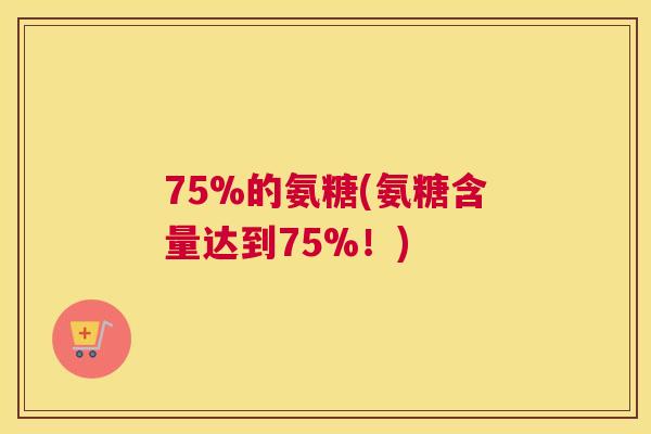 75%的氨糖(氨糖含量达到75%!)