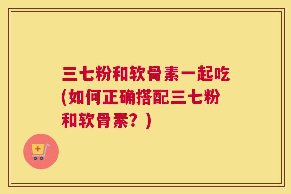 三七粉和软骨素一起吃(如何正确搭配三七粉和软骨素?) 三七粉和软骨素一起吃(如何正确搭配三七粉和软骨素?)