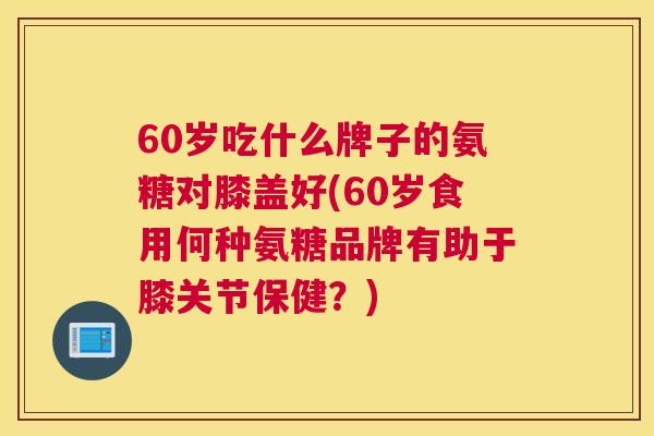 60岁吃什么牌子的氨糖对膝盖好(60岁食用何种氨糖品牌有助于膝关节保健?)