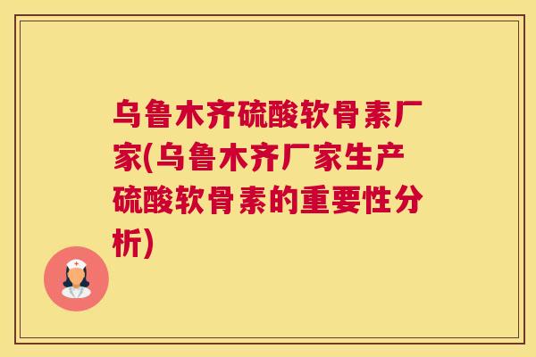 乌鲁木齐硫酸软骨素厂家(乌鲁木齐厂家生产硫酸软骨素的重要性分析)