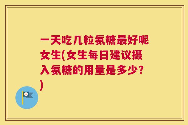 一天吃几粒氨糖最好呢女生(女生每日建议摄入氨糖的用量是多少?)