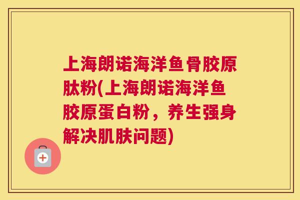 上海朗诺海洋鱼骨胶原肽粉(上海朗诺海洋鱼胶原蛋白粉,养生强身解决肌肤问题)