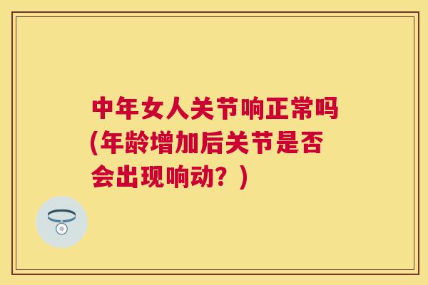 中年女人关节响正常吗(年龄增加后关节是否会出现响动?)