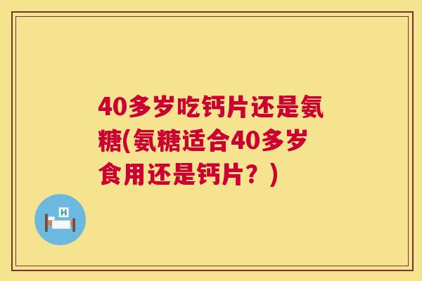 40多岁吃钙片还是氨糖(氨糖适合40多岁食用还是钙片？)