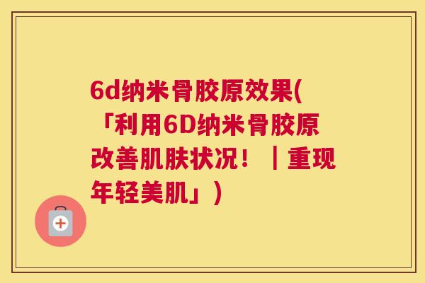 6d纳米骨胶原效果(「利用6D纳米骨胶原改善肌肤状况！｜重现年轻美肌」)