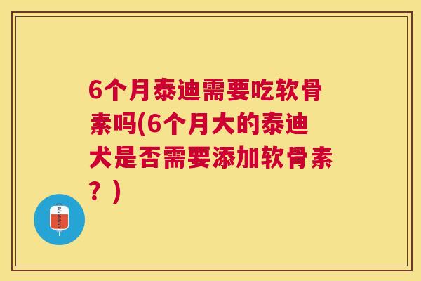 6个月泰迪需要吃软骨素吗(6个月大的泰迪犬是否需要添加软骨素？)