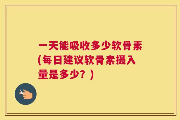 一天能吸收多少软骨素(每日建议软骨素摄入量是多少?)