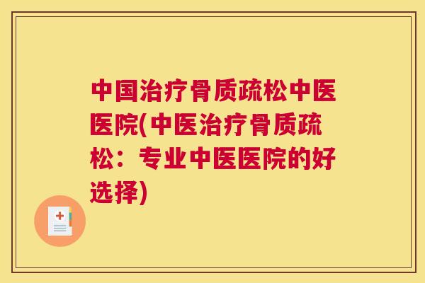 中国治疗骨质疏松中医医院(中医治疗骨质疏松：专业中医医院的好选择)