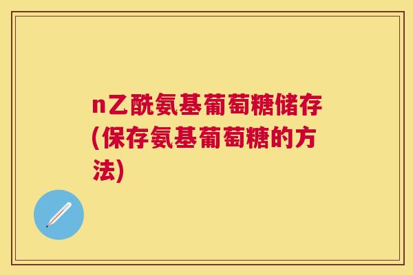 n乙酰氨基葡萄糖储存(保存氨基葡萄糖的方法)