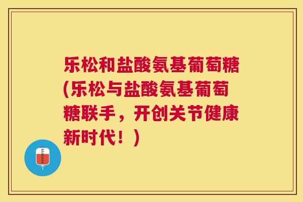 乐松和盐酸氨基葡萄糖(乐松与盐酸氨基葡萄糖联手，开创关节健康新时代！)