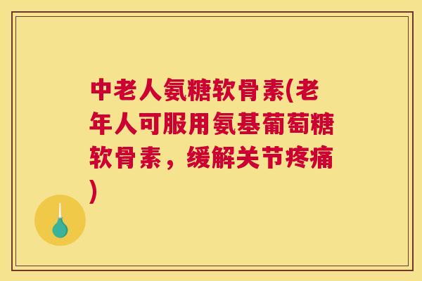 中老人氨糖软骨素(老年人可服用氨基葡萄糖软骨素,缓解关节疼痛)