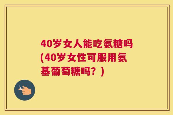 40岁女人能吃氨糖吗(40岁女性可服用氨基葡萄糖吗?)