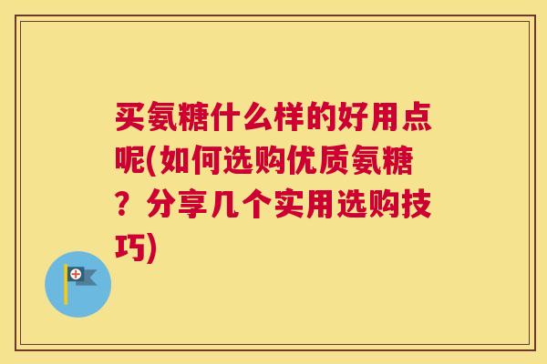 买氨糖什么样的好用点呢(如何选购优质氨糖?分享几个实用选购技巧)