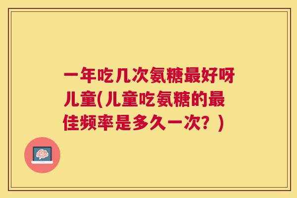 一年吃几次氨糖好呀儿童(儿童吃氨糖的佳频率是多久一次?) 一年吃几次氨糖好呀儿童(儿童吃氨糖的佳频率是多久一次?)