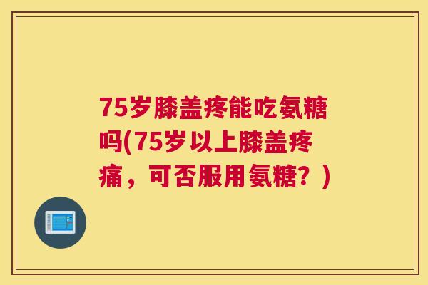 75岁膝盖疼能吃氨糖吗(75岁以上膝盖,可否服用氨糖?) 75岁膝盖疼能吃氨糖吗(75岁以上膝盖,可否服用氨糖?)
