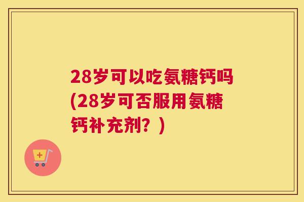 28岁可以吃氨糖钙吗(28岁可否服用氨糖钙补充剂？)