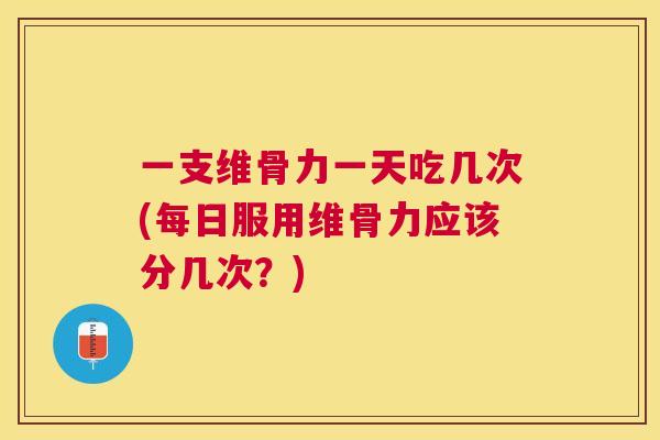一支维骨力一天吃几次(每日服用维骨力应该分几次?)