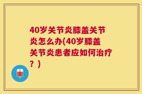 40岁关节炎膝盖关节炎怎么办(40岁膝盖关节炎患者应如何治疗？)