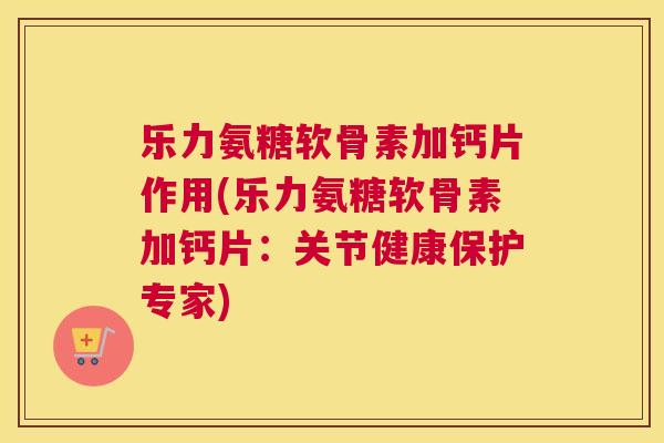 乐力氨糖软骨素加钙片作用(乐力氨糖软骨素加钙片:关节健康保护专家) 乐力氨糖软骨素加钙片作用(乐力氨糖软骨素加钙片:关节健康保护专家)