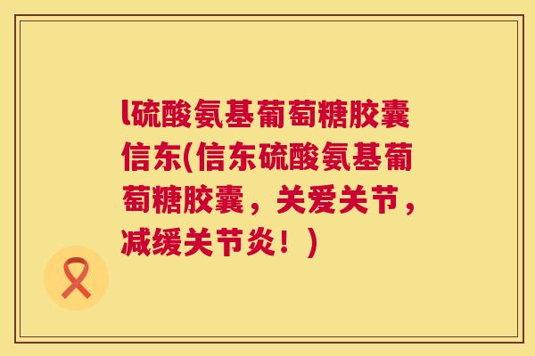 l硫酸氨基葡萄糖胶囊信东(信东硫酸氨基葡萄糖胶囊,关爱关节,减缓!) l硫酸氨基葡萄糖胶囊信东(信东硫酸氨基葡萄糖胶囊,关爱关节,减缓!)