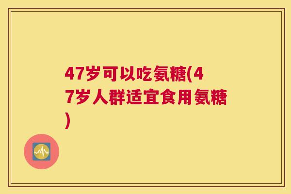 47岁可以吃氨糖(47岁人群适宜食用氨糖)