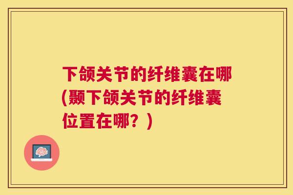 下颌关节的纤维囊在哪(颞下颌关节的纤维囊位置在哪?)