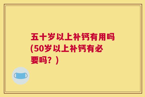 五十岁以上补钙有用吗(50岁以上补钙有必要吗?)