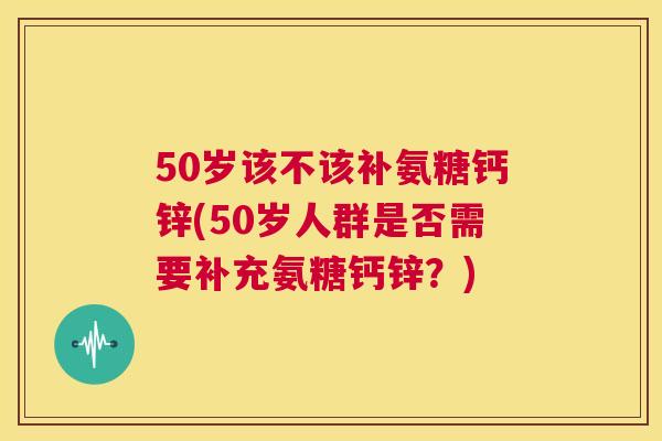 50岁该不该补氨糖钙锌(50岁人群是否需要补充氨糖钙锌？)