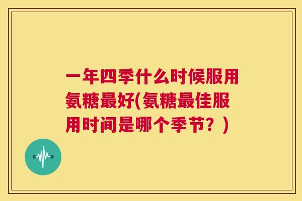 一年四季什么时候服用氨糖最好(氨糖最佳服用时间是哪个季节？)