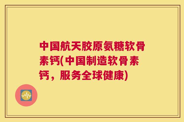 中国航天胶原氨糖软骨素钙(中国制造软骨素钙，服务全球健康)