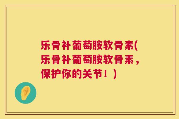 乐骨补葡萄胺软骨素(乐骨补葡萄胺软骨素，保护你的关节！)