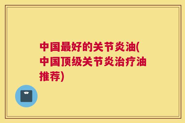 中国最好的关节炎油(中国顶级关节炎治疗油推荐)