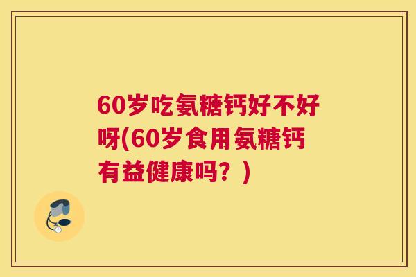 60岁吃氨糖钙好不好呀(60岁食用氨糖钙有益健康吗？)