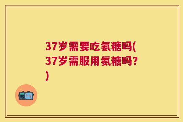 37岁需要吃氨糖吗(37岁需服用氨糖吗?)